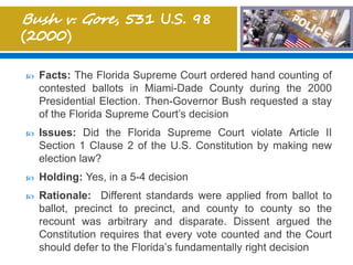  Facts: The Florida Supreme Court ordered hand counting of
contested ballots in Miami-Dade County during the 2000
Presidential Election. Then-Governor Bush requested a stay
of the Florida Supreme Court’s decision
 Issues: Did the Florida Supreme Court violate Article II
Section 1 Clause 2 of the U.S. Constitution by making new
election law?
 Holding: Yes, in a 5-4 decision
 Rationale: Different standards were applied from ballot to
ballot, precinct to precinct, and county to county so the
recount was arbitrary and disparate. Dissent argued the
Constitution requires that every vote counted and the Court
should defer to the Florida’s fundamentally right decision
 