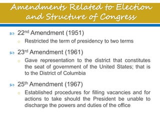  22nd Amendment (1951)
o Restricted the term of presidency to two terms
 23rd Amendment (1961)
o Gave representation to the district that constitutes
the seat of government of the United States; that is
to the District of Columbia
 25th Amendment (1967)
o Established procedures for filling vacancies and for
actions to take should the President be unable to
discharge the powers and duties of the office
 