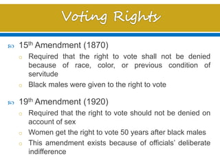  15th Amendment (1870)
o Required that the right to vote shall not be denied
because of race, color, or previous condition of
servitude
o Black males were given to the right to vote
 19th Amendment (1920)
o Required that the right to vote should not be denied on
account of sex
o Women get the right to vote 50 years after black males
o This amendment exists because of officials’ deliberate
indifference
 
