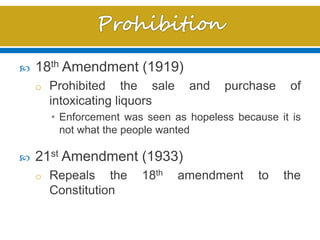 18th Amendment (1919)
o Prohibited the sale and purchase of
intoxicating liquors
• Enforcement was seen as hopeless because it is
not what the people wanted
 21st Amendment (1933)
o Repeals the 18th amendment to the
Constitution
 