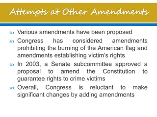  Various amendments have been proposed
 Congress has considered amendments
prohibiting the burning of the American flag and
amendments establishing victim’s rights
 In 2003, a Senate subcommittee approved a
proposal to amend the Constitution to
guarantee rights to crime victims
 Overall, Congress is reluctant to make
significant changes by adding amendments
 