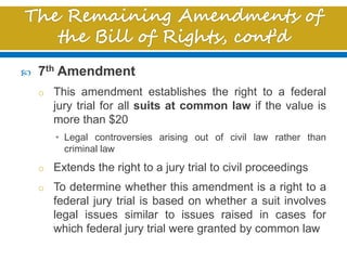  7th Amendment
o This amendment establishes the right to a federal
jury trial for all suits at common law if the value is
more than $20
• Legal controversies arising out of civil law rather than
criminal law
o Extends the right to a jury trial to civil proceedings
o To determine whether this amendment is a right to a
federal jury trial is based on whether a suit involves
legal issues similar to issues raised in cases for
which federal jury trial were granted by common law
 