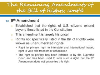  9th Amendment
o Established that the rights of U.S. citizens extend
beyond those listed in the Constitution
o This amendment is largely historical
o Rights not specifically listed in the Bill of Rights were
known as unenumerated rights
• Right to privacy, right to interstate and international travel,
right to vote and freedom of association
• The right to privacy has been referred to by the Supreme
Court and has been used to infer such a right, but the 9th
Amendment does not guarantee this right
 