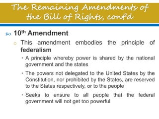  10th Amendment
o This amendment embodies the principle of
federalism
• A principle whereby power is shared by the national
government and the states
• The powers not delegated to the United States by the
Constitution, nor prohibited by the States, are reserved
to the States respectively, or to the people
• Seeks to ensure to all people that the federal
government will not get too powerful
 