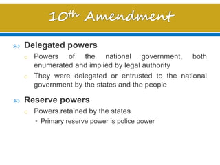  Delegated powers
o Powers of the national government, both
enumerated and implied by legal authority
o They were delegated or entrusted to the national
government by the states and the people
 Reserve powers
o Powers retained by the states
• Primary reserve power is police power
 
