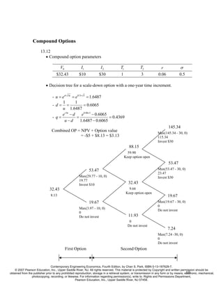 Compound Options
                        13.12
                           • Compound option parameters

                                       V0               I1             I2              T1              T2              r             σ
                                    $32.43            $10             $30              1               3             0.06            0.5

                            • Decision tree for a scale-down option with a one-year time increment.

                                 - u = eσ ∆t = e0.5× 1 = 1.6487
                                       1          1
                                 -d= =                 = 0.6065
                                       u 1.6487
                                       e r ∆t − d     e0.06×1 − 0.6065
                                 - q=              =                   = 0.4369
                                        u−d          1.6487 − 0.6065
                                                                                                                             145.34
                                 Combined OP = NPV + Option value
                                                                                                                    Max(145.34 - 30, 0)
                                               = -$5 + $8.13 = $3.13                                                115.34
                                                                                                                    Invest $30
                                                                                               88.15
                                                                                              59.90
                                                                                            Keep option open
                                                                                                                             53.47
                                                              53.47                                                 Max(53.47 - 30, 0)
                                                                                                                    23.47
                                                      Max(29.77 - 10, 0)                                            Invest $30
                                                      19.77
                                                      Invest $10                              32.43
                               32.43                                                           9.66
                                                                                             Keep option open
                                8.13                                                                                        19.67
                                                              19.67                                                 Max(19.67 - 30, 0)
                                                                                                                    0
                                                      Max(3.97 - 10, 0)
                                                                                                                    Do not invest
                                                      0
                                                      Do not invest                           11.93
                                                                                               0
                                                                                              Do not invest
                                                                                                                            7.24
                                                                                                                    Max(7.24 -30, 0)
                                                                                                                    0
                                                                                                                    Do not invest
                                            First Option                               Second Option



                                Contemporary Engineering Economics, Fourth Edition, by Chan S. Park. ISBN 0-13-187628-7.
    © 2007 Pearson Education, Inc., Upper Saddle River, NJ. All rights reserved. This material is protected by Copyright and written permission should be
                                                                                                                                           10
obtained from the publisher prior to any prohibited reproduction, storage in a retrieval system, or transmission in any form or by means, electronic, mechanical,
                 photocopying, recording, or likewise. For information regarding permission(s), write to: Rights and Permissions Department,
                                                    Pearson Education, Inc., Upper Saddle River, NJ 07458.
 