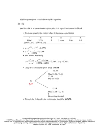 (b) European option value is $6.09 by B-S equation

                        ST 13.2

                            (a) Since $4 M is lower than the option price, it is a good investment for Merck.

                                 • To give a range for the option value, first use one period lattice.

                                        V          K                              T              ∆t                  r               σ
                                      $36M       $72M                             3            3 years             0.06              0.5
                                   ($30×1.2M) ($60×1.2M)

                                 • u = eσ ∆t = e0.5× 3 = 2.3774
                                       1       1
                                 • d= =              = 0.4206
                                       u 2.3774
                                 • Risk neutral probability

                                           er ∆t − d    e0.06×3 − 0.4206
                                     q=              =                   = 0.3969 , 1 − q = 0.6031
                                            u−d        2.3774 − 0.4206

                                 • One period lattice and option price: $5.17M
                                                                                       85.59
                                                                             Max(85.59 - 72, 0)
                                                                             15.59
                                                                             Buy the stock
                                             36
                                            5.17

                                                                                      15.14
                                                               Max(15.14 - 72, 0)
                                                               0
                                                               Do not buy the stock
                                 • Through the B-S model, the option price should be $6.54M.




                                Contemporary Engineering Economics, Fourth Edition, by Chan S. Park. ISBN 0-13-187628-7.
    © 2007 Pearson Education, Inc., Upper Saddle River, NJ. All rights reserved. This material is protected by Copyright and written permission should be
                                                                                                                                           12
obtained from the publisher prior to any prohibited reproduction, storage in a retrieval system, or transmission in any form or by means, electronic, mechanical,
                 photocopying, recording, or likewise. For information regarding permission(s), write to: Rights and Permissions Department,
                                                    Pearson Education, Inc., Upper Saddle River, NJ 07458.
 