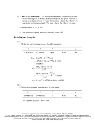 13.4 Note to the instructors – The definitions of intrinsic value as well as time
                             value were not given in the text. In financial option, the option premium is
                             viewed as having two types of value. The intrinsic value is the value if you
                             exercise the option immediately. The time value is the value if you wait.

                            • Intrinsic value = X − S0 = $2

                            • Time premium = option premium – intrinsic value = $2

                  Real-Options Analysis
                        13.5
                           • Define the real option parameters for delaying option.

                                           V                      I                         T                 r                    σ
                                    $1.9 Million           $2 Million                     1 year             0.08                 0.4

                                                                            − rf T
                                                 Ccall = S0 N (d1 ) − Ke             N (d 2 )
                                                       = 1.9 N (0.2718) − 2e −0.08 N (−0.1283)
                                                       = $0.3246M
                                                           ln( S0 K ) + (rf + σ 2 )T
                                                                                      2


                                                    d1 =
                                                                      σ T
                                                                                          0.42
                                                           ln(1.9 / 2) + (0.08 +               )1
                                                       =                                   2      = 0.2718
                                                                        0.4 1
                                                   d 2 = d1 − σ T = 0.2718 − 0.4 1 = −0.1283

                        13.6
                           • Define the real option parameters for license option.

                                          V*                      I                         T                 r                    σ
                                    $30 Million            $40 Million                      3                0.06                 0.2

                                  * V = ($340 - $320) × 1.5M = 30M




                                Contemporary Engineering Economics, Fourth Edition, by Chan S. Park. ISBN 0-13-187628-7.
    © 2007 Pearson Education, Inc., Upper Saddle River, NJ. All rights reserved. This material is protected by Copyright and written permission should be
                                                                                                                                             3
obtained from the publisher prior to any prohibited reproduction, storage in a retrieval system, or transmission in any form or by means, electronic, mechanical,
                 photocopying, recording, or likewise. For information regarding permission(s), write to: Rights and Permissions Department,
                                                    Pearson Education, Inc., Upper Saddle River, NJ 07458.
 