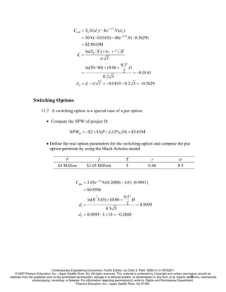 − rf T
                                                 Ccall = S0 N (d1 ) − Ke             N (d 2 )
                                                       = 30 N (−0.0165) − 40e −0.18 N (−0.3629)
                                                       = $2.8610M
                                                           ln( S0 K ) + (rf + σ 2 )T
                                                                                      2


                                                    d1 =
                                                                      σ T
                                                                                          0.22
                                                           ln(30 / 40) + (0.06 +               )3
                                                       =                                   2      = −0.0165
                                                                        0.2 3
                                                   d 2 = d1 − σ T = −0.0165 − 0.2 3 = −0.3629


                  Switching Options
                        13.7 A switching option is a special case of a put option.

                            • Compute the NPW of project B:

                                              NPWB = −$2 + $1( P / A,12%,10) = $3.65M

                            • Define the real option parameters for the switching option and compute the put
                              option premium by using the Black-Scholes model.

                                         V                        I                             T            r                    σ
                                     $4 Million             $3.65 Million                       5          0.06                   0.5


                                                   Cput = 3.65e −3.0 N (0.2088) − 4 N (−0.9093)
                                                         = $0.85M
                                                                                           0.52
                                                            ln(4 3.65) + (0.06 +                )5
                                                     d1 =                                   2      = 0.9093
                                                                      0.5 5
                                                     d 2 = 0.9093 − 1.118 = −0.2088




                                Contemporary Engineering Economics, Fourth Edition, by Chan S. Park. ISBN 0-13-187628-7.
    © 2007 Pearson Education, Inc., Upper Saddle River, NJ. All rights reserved. This material is protected by Copyright and written permission should be
                                                                                                                                             4
obtained from the publisher prior to any prohibited reproduction, storage in a retrieval system, or transmission in any form or by means, electronic, mechanical,
                 photocopying, recording, or likewise. For information regarding permission(s), write to: Rights and Permissions Department,
                                                    Pearson Education, Inc., Upper Saddle River, NJ 07458.
 