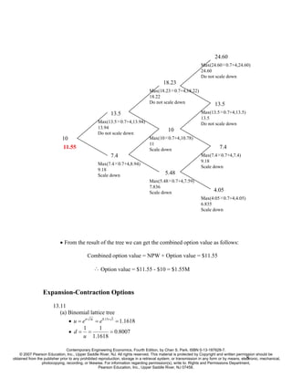 24.60
                                                                                                                 Max(24.60×0.7+4,24.60)
                                                                                                                 24.60
                                                                                                                 Do not scale down
                                                                                          18.23
                                                                                  Max(18.23×0.7+4,18.22)
                                                                                  18.22
                                                                                  Do not scale down                      13.5
                                                          13.5                                                   Max(13.5×0.7+4,13.5)
                                                                                                                 13.5
                                                   Max(13.5×0.7+4,13.94)                                         Do not scale down
                                                   13.94
                                                                                             10
                                                   Do not scale down
                             10                                                   Max(10×0.7+4,10.78)
                                                                                  11
                              11.55                                               Scale down                                7.4
                                                          7.4                                                    Max(7.4×0.7+4,7.4)
                                                                                                                 9.18
                                                   Max(7.4×0.7+4,8.94)
                                                                                                                 Scale down
                                                   9.18
                                                   Scale down                              5.48
                                                                                  Max(5.48×0.7+4,7.59)
                                                                                  7.836
                                                                                  Scale down                             4.05
                                                                                                                 Max(4.05×0.7+4,4.05)
                                                                                                                 6.835
                                                                                                                 Scale down




                            • From the result of the tree we can get the combined option value as follows:

                                            Combined option value = NPW + Option value = $11.55

                                                ∴ Option value = $11.55 - $10 = $1.55M



                  Expansion-Contraction Options
                        13.11
                           (a) Binomial lattice tree
                               • u = eσ ∆t = e0.15× 1 = 1.1618
                                     1       1
                               • d= =              = 0.8007
                                     u 1.1618

                                Contemporary Engineering Economics, Fourth Edition, by Chan S. Park. ISBN 0-13-187628-7.
    © 2007 Pearson Education, Inc., Upper Saddle River, NJ. All rights reserved. This material is protected by Copyright and written permission should be
                                                                                                                                             8
obtained from the publisher prior to any prohibited reproduction, storage in a retrieval system, or transmission in any form or by means, electronic, mechanical,
                 photocopying, recording, or likewise. For information regarding permission(s), write to: Rights and Permissions Department,
                                                    Pearson Education, Inc., Upper Saddle River, NJ 07458.
 