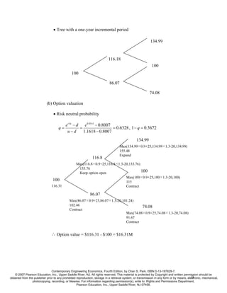 • Tree with a one-year incremental period

                                                                                                            134.99



                                                                            116.18
                                                                                                             100
                                               100

                                                                             86.07

                                                                                                            74.08

                            (b) Option valuation

                                 • Risk neutral probability

                                           e r ∆t − d    e0.05×1 − 0.8007
                                     q=               =                   = 0.6328 , 1 − q = 0.3672
                                            u−d         1.1618 − 0.8007
                                                                                                 134.99
                                                                                     Max(134.99×0.9+25,134.99×1.3-20,134.99)
                                                                                     155.48
                                                                                     Expand
                                                               116.8
                                                   Max(116.8×0.9+25,116.8×1.3-20,133.76)
                                                    133.76
                                                    Keep option open                     100
                                                                               Max(100×0.9+25,100×1.3-20,100)
                                 100                                           115
                                116.31                                         Contract

                                                              86.07
                                              Max(86.07×0.9+25,86.07×1.3-20,101.24)
                                              102.46                                   74.08
                                              Contract
                                                                              Max(74.08×0.9+25,74.08×1.3-20,74.08)
                                                                              91.67
                                                                              Contract


                               ∴ Option value = $116.31 - $100 = $16.31M




                                Contemporary Engineering Economics, Fourth Edition, by Chan S. Park. ISBN 0-13-187628-7.
    © 2007 Pearson Education, Inc., Upper Saddle River, NJ. All rights reserved. This material is protected by Copyright and written permission should be
                                                                                                                                             9
obtained from the publisher prior to any prohibited reproduction, storage in a retrieval system, or transmission in any form or by means, electronic, mechanical,
                 photocopying, recording, or likewise. For information regarding permission(s), write to: Rights and Permissions Department,
                                                    Pearson Education, Inc., Upper Saddle River, NJ 07458.
 