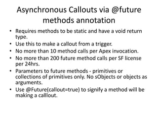 Asynchronous Callouts via @future 
methods annotation 
• Requires methods to be static and have a void return 
type. 
• Use this to make a callout from a trigger. 
• No more than 10 method calls per Apex invocation. 
• No more than 200 future method calls per SF license 
per 24hrs. 
• Parameters to future methods - primitives or 
collections of primitives only. No sObjects or objects as 
arguments. 
• Use @Future(callout=true) to signify a method will be 
making a calllout. 
 