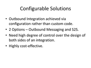Configurable Solutions 
• Outbound Integration achieved via 
configuration rather than custom code. 
• 2 Options – Outbound Messaging and S2S. 
• Need high degree of control over the design of 
both sides of an integration. 
• Highly cost-effective. 
 