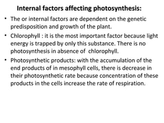 Internal factors affecting photosynthesis:Internal factors affecting photosynthesis:
• The or internal factors are dependent on the genetic
predisposition and growth of the plant.
• Chlorophyll : it is the most important factor because light
energy is trapped by only this substance. There is no
photosynthesis in absence of chlorophyll.
• Photosynthetic products: with the accumulation of the
end products of in mesophyll cells, there is decrease in
their photosynthetic rate because concentration of these
products in the cells increase the rate of respiration.
 