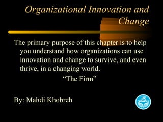 Organizational Innovation and
Change
The primary purpose of this chapter is to help
you understand how organizations can use
innovation and change to survive, and even
thrive, in a changing world.
“The Firm”
By: Mahdi Khobreh
 