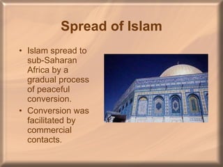 Spread of Islam Islam spread to sub-Saharan Africa by a gradual process of peaceful conversion. Conversion was facilitated by commercial contacts. 