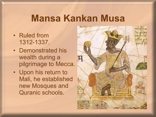 Mansa Kankan Musa Ruled from 1312-1337. Demonstrated his wealth during a pilgrimage to Mecca. Upon his return to Mali, he established new Mosques and Quranic schools. 