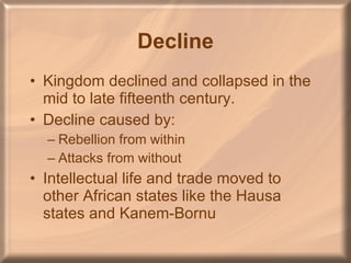 Decline Kingdom declined and collapsed in the mid to late fifteenth century. Decline caused by: Rebellion from within Attacks from without Intellectual life and trade moved to other African states like the Hausa states and Kanem-Bornu 