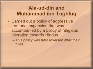 Ala-ud-din and Muhammad ibn Tughluq Carried out a policy of aggressive territorial expansion that was accompanied by a policy of religious toleration towards Hindus. This policy was later reversed after their rules. 