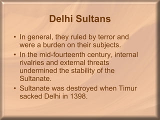 Delhi Sultans In general, they ruled by terror and were a burden on their subjects. In the mid-fourteenth century, internal rivalries and external threats undermined the stability of the Sultanate. Sultanate was destroyed when Timur sacked Delhi in 1398. 