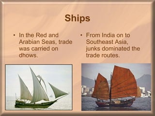 Ships In the Red and Arabian Seas, trade was carried on dhows. From India on to Southeast Asia, junks dominated the trade routes. 