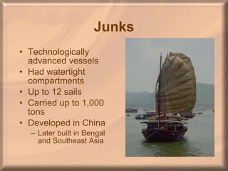 Junks Technologically advanced vessels Had watertight compartments Up to 12 sails Carried up to 1,000 tons Developed in China Later built in Bengal and Southeast Asia 