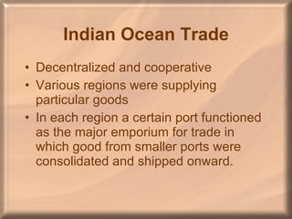 Indian Ocean Trade Decentralized and cooperative Various regions were supplying particular goods In each region a certain port functioned as the major emporium for trade in which good from smaller ports were consolidated and shipped onward. 