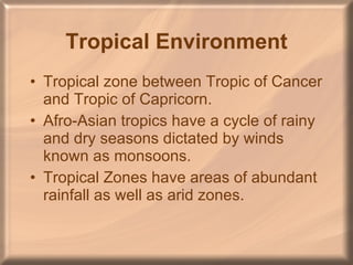 Tropical Environment Tropical zone between Tropic of Cancer and Tropic of Capricorn.  Afro-Asian tropics have a cycle of rainy and dry seasons dictated by winds known as monsoons. Tropical Zones have areas of abundant rainfall as well as arid zones. 