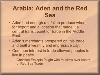 Arabia: Aden and the Red Sea Aden had enough rainfall to produce wheat for export and a location that made it a central transit point for trade in the Middle East. Aden’s merchants prospered on this trade and built a wealthy and impressive city. Common interest in trade allowed peoples to live in peace.  Christian Ethiopia fought with Muslims over control of Red Sea Trade 