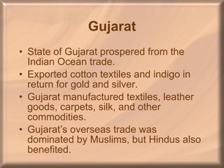 Gujarat State of Gujarat prospered from the Indian Ocean trade. Exported cotton textiles and indigo in return for gold and silver. Gujarat manufactured textiles, leather goods, carpets, silk, and other commodities. Gujarat’s overseas trade was dominated by Muslims, but Hindus also benefited.  
