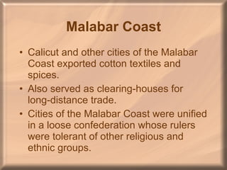 Malabar Coast Calicut and other cities of the Malabar Coast exported cotton textiles and spices. Also served as clearing-houses for long-distance trade. Cities of the Malabar Coast were unified in a loose confederation whose rulers were tolerant of other religious and ethnic groups. 