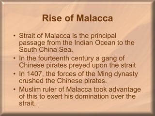 Rise of Malacca Strait of Malacca is the principal passage from the Indian Ocean to the South China Sea. In the fourteenth century a gang of Chinese pirates preyed upon the strait In 1407, the forces of the Ming dynasty crushed the Chinese pirates. Muslim ruler of Malacca took advantage of this to exert his domination over the strait. 