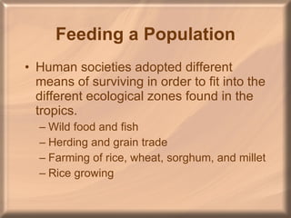 Feeding a Population Human societies adopted different means of surviving in order to fit into the different ecological zones found in the tropics. Wild food and fish Herding and grain trade Farming of rice, wheat, sorghum, and millet Rice growing 