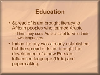 Education Spread of Islam brought literacy to African peoples who learned Arabic Then they used Arabic script to write their own languages Indian literacy was already established, but the spread of Islam brought the development of a new Persian-influenced language (Urdu) and papermaking. 