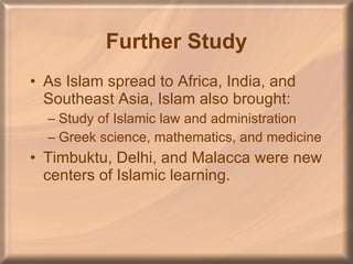 Further Study As Islam spread to Africa, India, and Southeast Asia, Islam also brought: Study of Islamic law and administration Greek science, mathematics, and medicine Timbuktu, Delhi, and Malacca were new centers of Islamic learning. 
