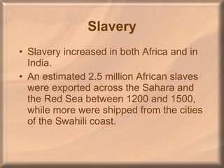 Slavery Slavery increased in both Africa and in India. An estimated 2.5 million African slaves were exported across the Sahara and the Red Sea between 1200 and 1500, while more were shipped from the cities of the Swahili coast. 
