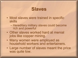 Slaves Most slaves were trained in specific skills Hereditary military slaves could become rich and powerful Other slaves worked hard at menial jobs like copper mining. Many women were employed as household workers and entertainers.  Large number of slaves meant the price was quite low. 