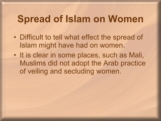 Spread of Islam on Women Difficult to tell what effect the spread of Islam might have had on women. It is clear in some places, such as Mali, Muslims did not adopt the Arab practice of veiling and secluding women. 
