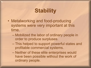 Stability Metalworking and food-producing systems were very important at this time. Mobilized the labor of ordinary people in order to produce surpluses. This helped to support powerful states and profitable commercial systems.  Neither of these elite enterprises would have been possible without the work of ordinary people. 