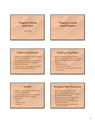 Tropical Africa                              Tropical Lands
           and Asia                                   and Peoples
                  1200-1500




     Tropical Environment                         Feeding a Population
• Tropical zone between Tropic of Cancer     • Human societies adopted different
  and Tropic of Capricorn.                     means of surviving in order to fit into the
• Afro-Asian tropics have a cycle of rainy     different ecological zones found in the
  and dry seasons dictated by winds            tropics.
  known as monsoons.                           – Wild food and fish
• Tropical Zones have areas of abundant        – Herding and grain trade
  rainfall as well as arid zones.              – Farming of rice, wheat, sorghum, and millet
                                               – Rice growing




                 Rainfall                    Managing Water Resources
• Tropics has an uneven distribution of      • India