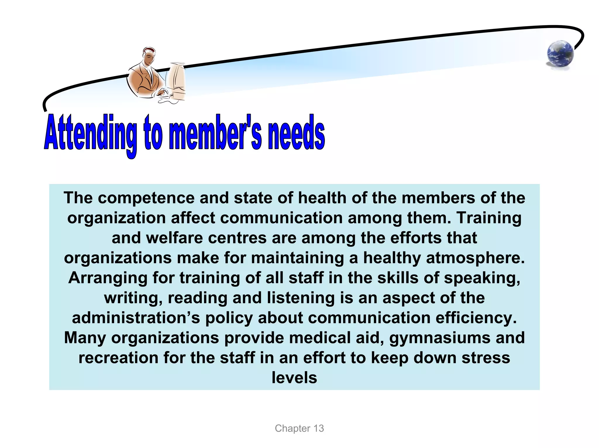 The competence and state of health of the members of the
organization affect communication among them. Training
      and welfare centres are among the efforts that
organizations make for maintaining a healthy atmosphere.
Arranging for training of all staff in the skills of speaking,
     writing, reading and listening is an aspect of the
 administration’s policy about communication efficiency.
Many organizations provide medical aid, gymnasiums and
  recreation for the staff in an effort to keep down stress
                             levels

                            Chapter 13
 
