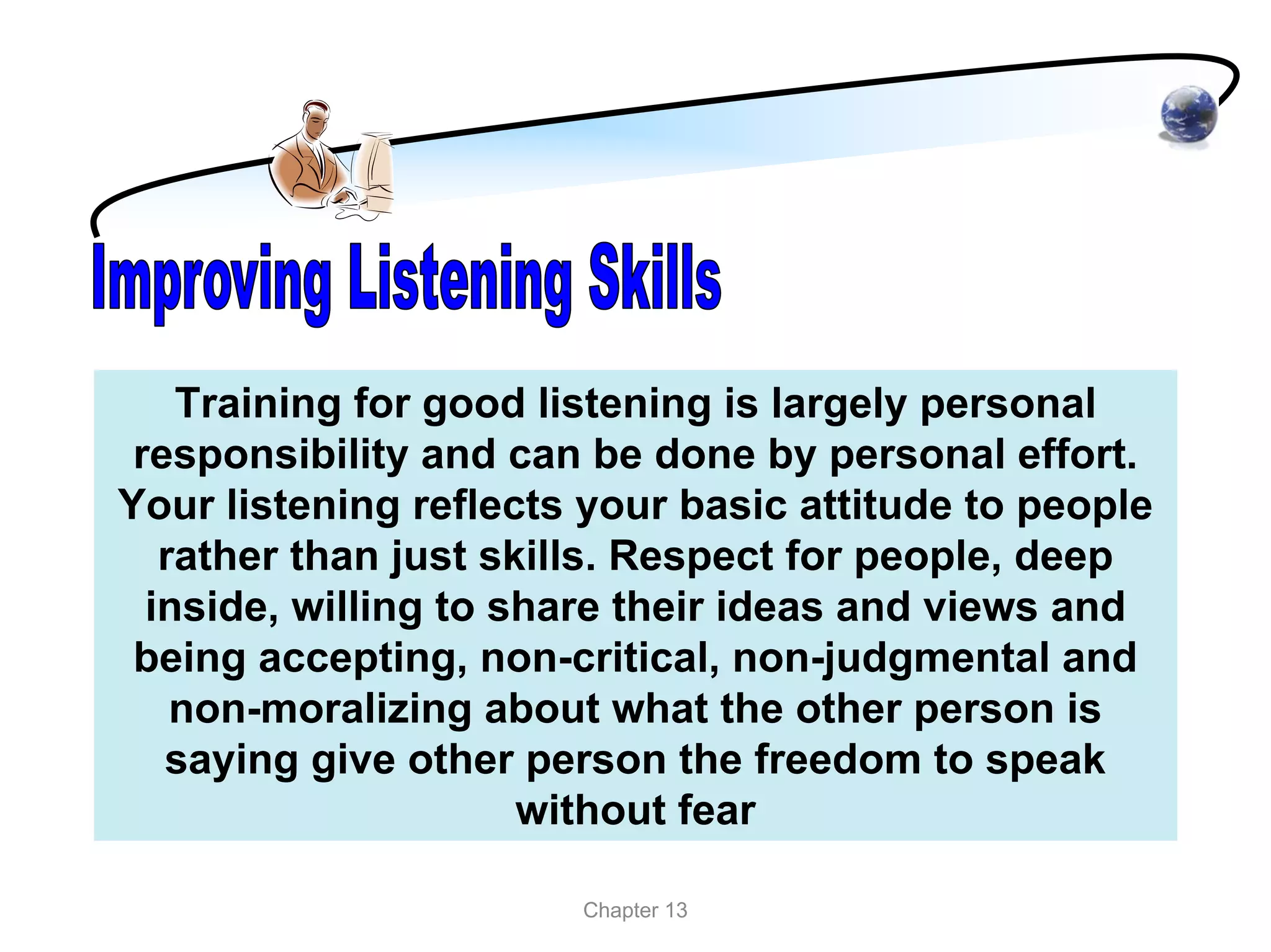 Training for good listening is largely personal
 responsibility and can be done by personal effort.
Your listening reflects your basic attitude to people
   rather than just skills. Respect for people, deep
  inside, willing to share their ideas and views and
 being accepting, non-critical, non-judgmental and
    non-moralizing about what the other person is
   saying give other person the freedom to speak
                      without fear

                       Chapter 13
 