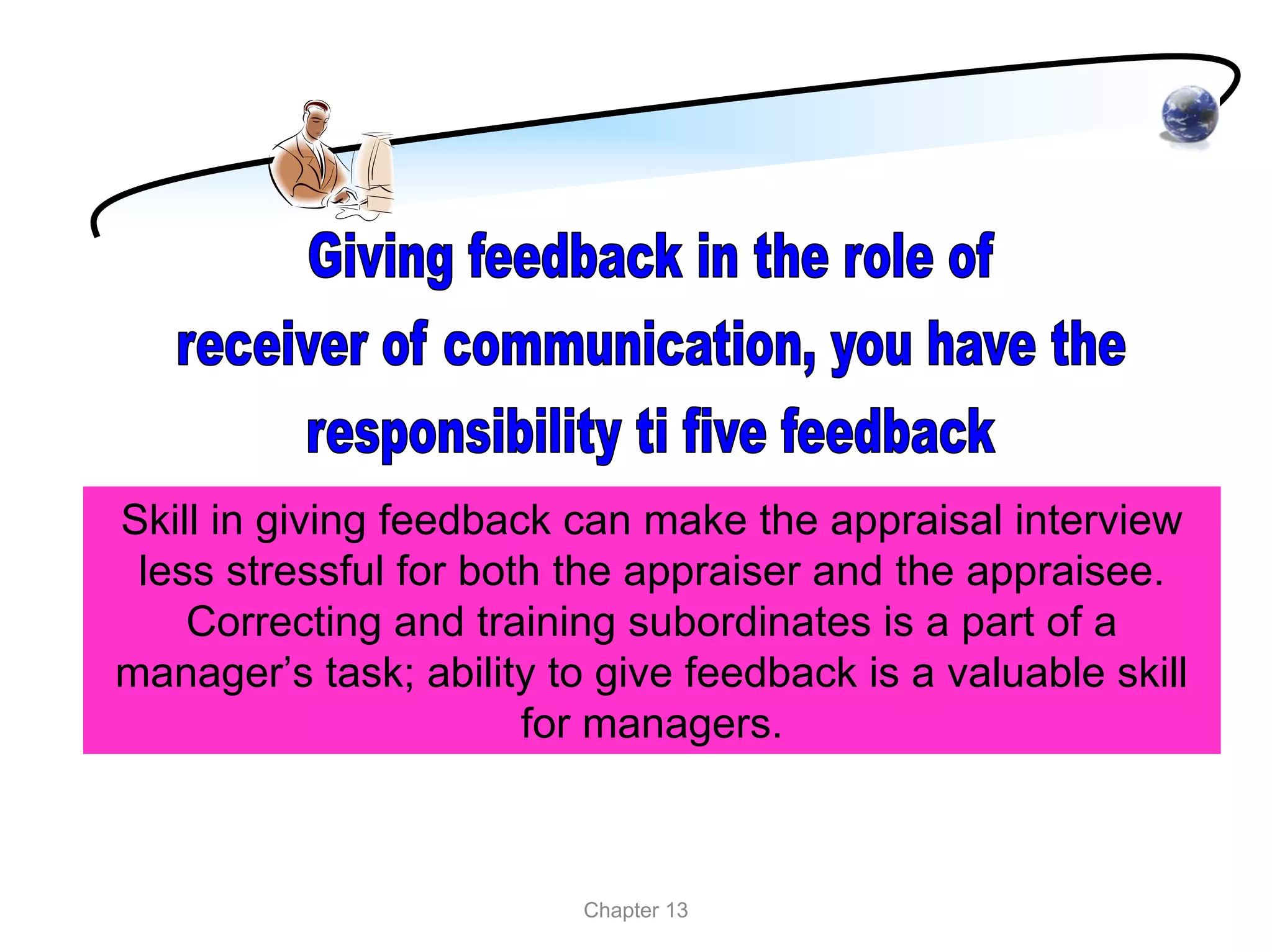 Skill in giving feedback can make the appraisal interview
 less stressful for both the appraiser and the appraisee.
    Correcting and training subordinates is a part of a
manager’s task; ability to give feedback is a valuable skill
                       for managers.



                          Chapter 13
 