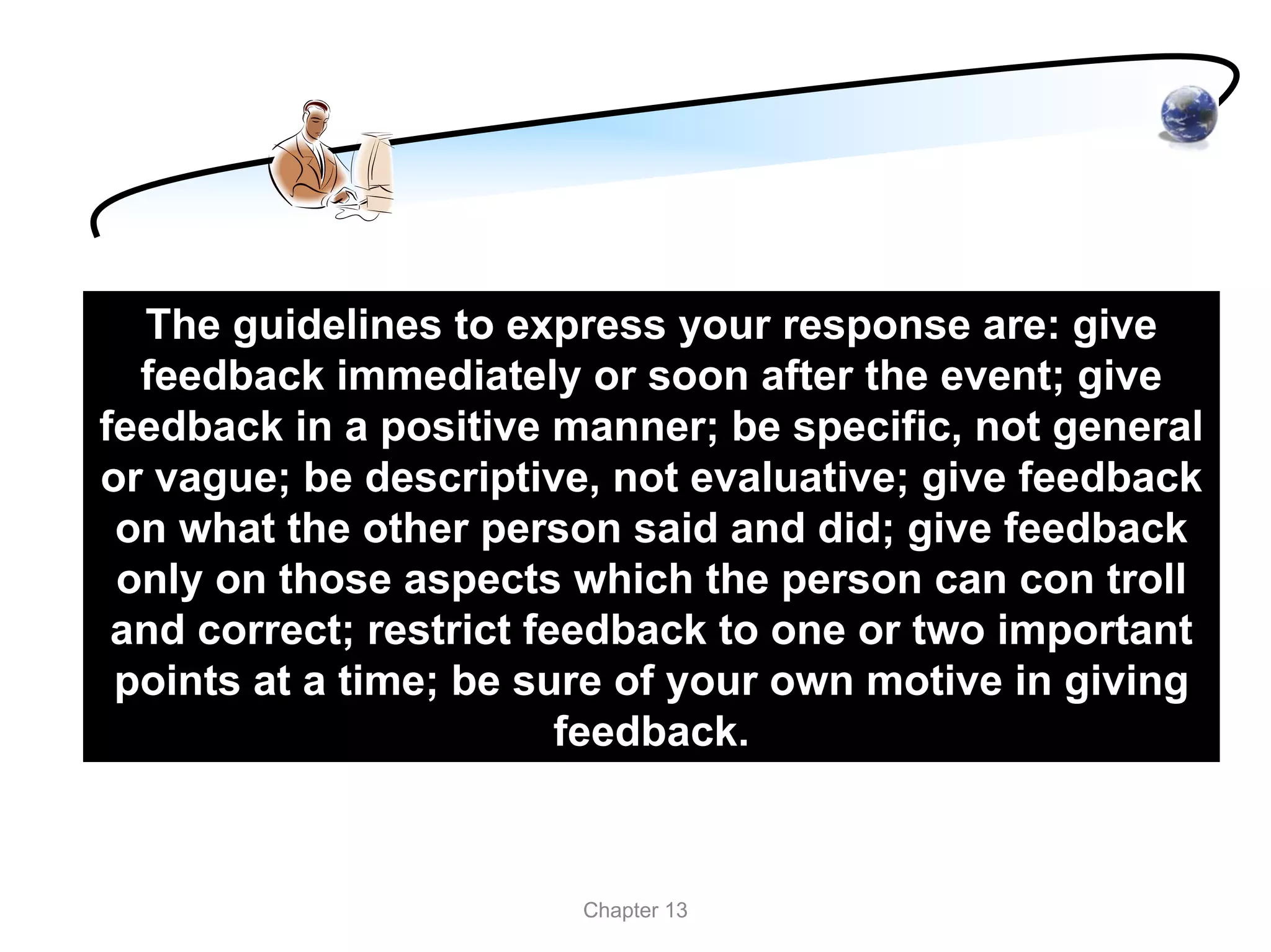 The guidelines to express your response are: give
  feedback immediately or soon after the event; give
feedback in a positive manner; be specific, not general
or vague; be descriptive, not evaluative; give feedback
 on what the other person said and did; give feedback
 only on those aspects which the person can con troll
 and correct; restrict feedback to one or two important
 points at a time; be sure of your own motive in giving
                         feedback.



                        Chapter 13
 