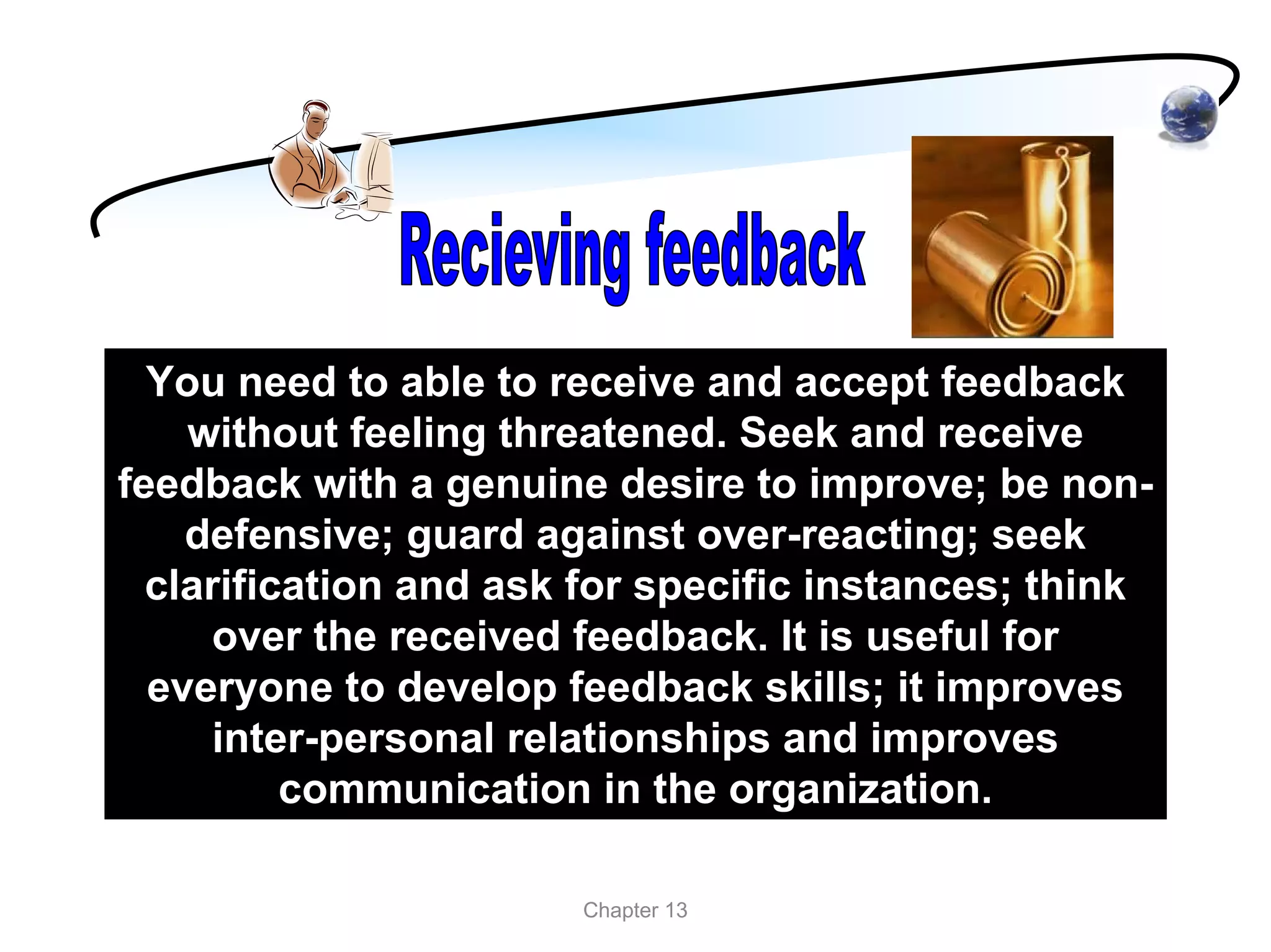 You need to able to receive and accept feedback
    without feeling threatened. Seek and receive
feedback with a genuine desire to improve; be non-
    defensive; guard against over-reacting; seek
  clarification and ask for specific instances; think
     over the received feedback. It is useful for
  everyone to develop feedback skills; it improves
      inter-personal relationships and improves
          communication in the organization.

                       Chapter 13
 