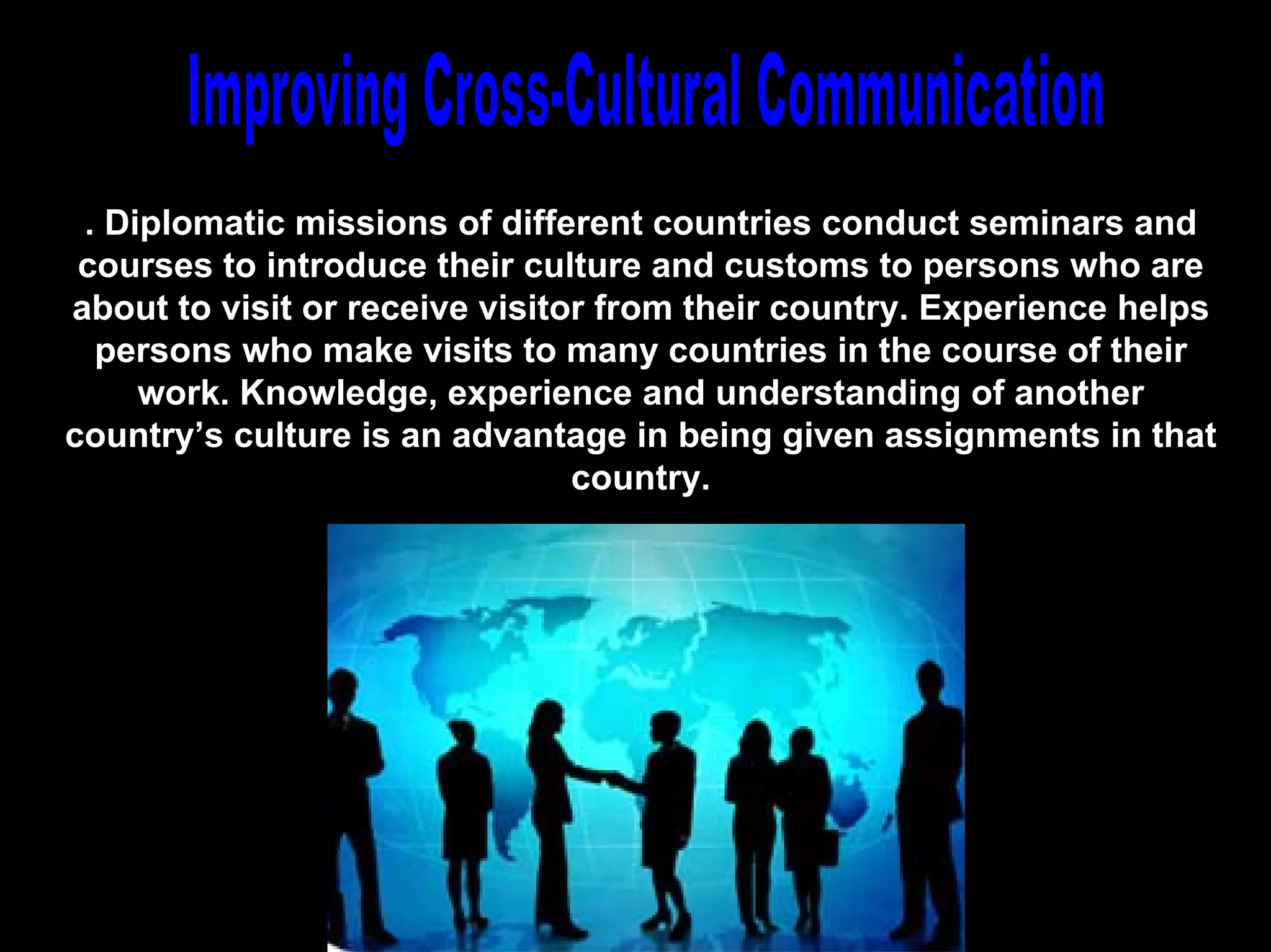 . Diplomatic missions of different countries conduct seminars and
 courses to introduce their culture and customs to persons who are
about to visit or receive visitor from their country. Experience helps
  persons who make visits to many countries in the course of their
     work. Knowledge, experience and understanding of another
country’s culture is an advantage in being given assignments in that
                                country.




                               Chapter 13
 