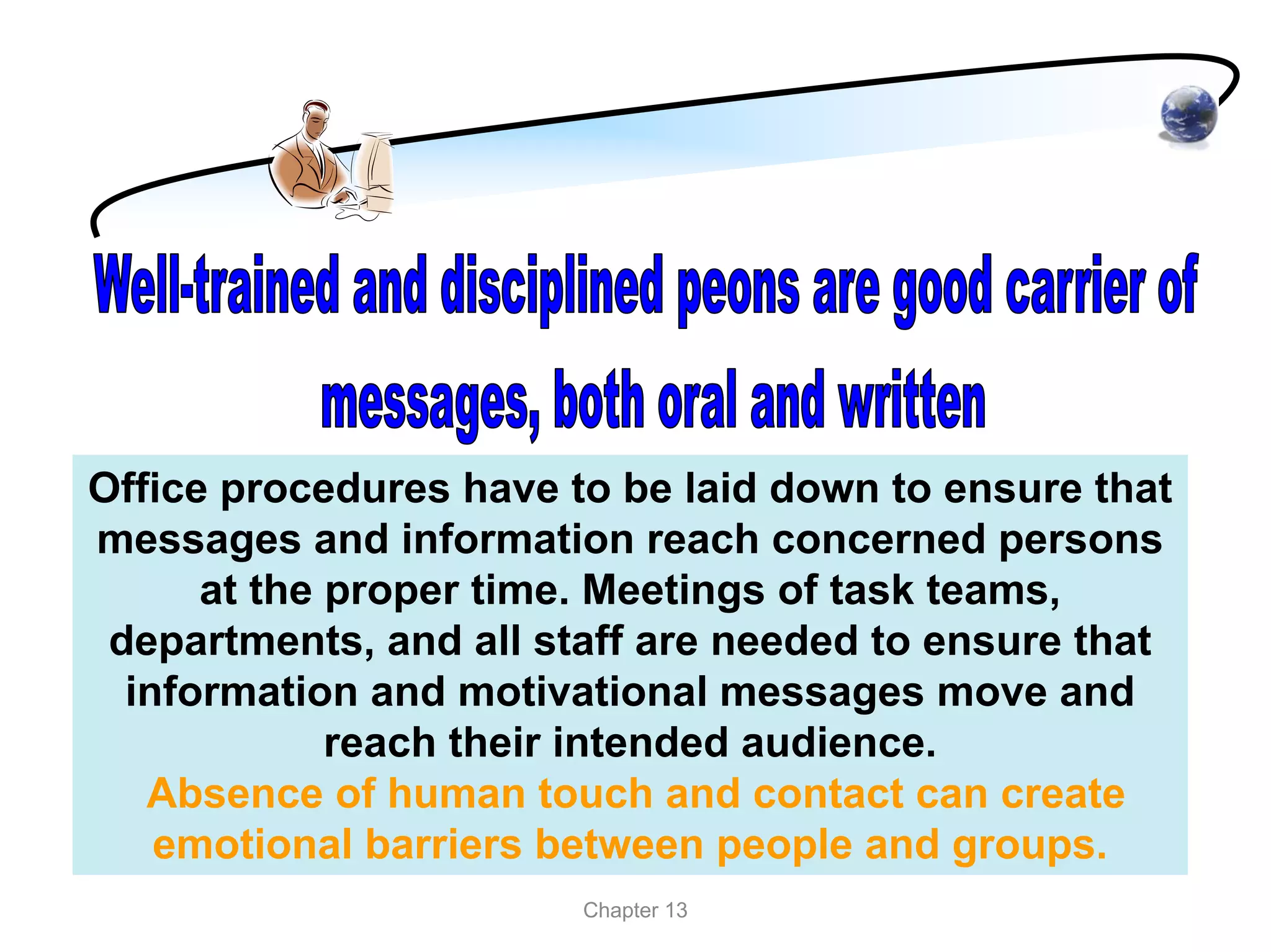 Office procedures have to be laid down to ensure that
messages and information reach concerned persons
      at the proper time. Meetings of task teams,
 departments, and all staff are needed to ensure that
  information and motivational messages move and
             reach their intended audience.
   Absence of human touch and contact can create
    emotional barriers between people and groups.
                        Chapter 13
 