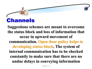 Suggestions schemes are meant to overcome
the status block and loss of information that
       occur in upward movement of
 communication. Open door policy helps in
   developing status block. The system of
 internal communication has to be checked
  constantly to make sure that there are no
   undue delays in conveying information
                    Chapter 13
 