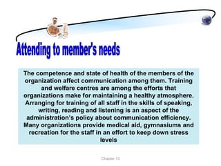 The competence and state of health of the members of the
organization affect communication among them. Training
      and welfare centres are among the efforts that
organizations make for maintaining a healthy atmosphere.
Arranging for training of all staff in the skills of speaking,
     writing, reading and listening is an aspect of the
 administration’s policy about communication efficiency.
Many organizations provide medical aid, gymnasiums and
  recreation for the staff in an effort to keep down stress
                             levels

                            Chapter 13
 
