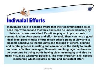Individuals have to become aware that their communication skills
 need improvement and that their skills can be improved mainly by
    their own conscious effort. Emotions play an important role in
communication. Awareness and effort to avoid them can help a good
  deal. Most people make efforts to see other’s point of view and to
  become sensitive to the thoughts and feelings of others. Training
 and careful practice in writing and can enhance the ability to create
 and send effective messages. Semantic and language barriers can
 be overcome by using words having clear meaning by and also by
using visual aid whenever possible. The most important skill needed
       is listening which requires careful and consistent effort.


                               Chapter 13
 